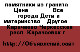 памятники из гранита › Цена ­ 10 000 - Все города Дети и материнство » Другое   . Карачаево-Черкесская респ.,Карачаевск г.